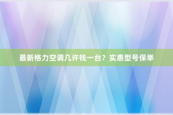 最新格力空调几许钱一台？实惠型号保举